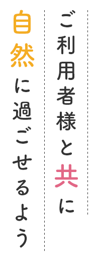 ご利用者様と共に自然に過ごせるように。